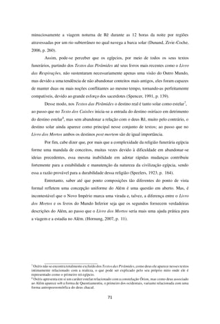 71
minuciosamente a viagem noturna de Rê durante as 12 horas da noite por regiões
atravessadas por um rio subterrâneo no qual navega a barca solar (Dunand, Zivie-Coche,
2006, p. 260).
Assim, pode-se perceber que os egípcios, por meio de todos os seus textos
funerários, partindo dos Textos das Pirâmides até seus livros mais recentes como o Livro
das Respirações, não sustentaram necessariamente apenas uma visão do Outro Mundo,
mas devido a uma tendência de não abandonar conteitos mais antigos, eles foram capazes
de manter duas ou mais noções conflitantes ao mesmo tempo, tornando-as perfeitamente
compatíveis, devido ao grande esforço dos sacerdotes (Spencer, 1991, p. 139).
Desse modo, nos Textos das Pirâmides o destino real é tanto solar como estelar7
,
ao passo que no Texto dos Caixões inicia-se a entrada do destino osiríaco em detrimento
do destino estelar8
, mas sem abandonar a relação com o deus Rê, muito pelo contrário, o
destino solar ainda aparece como principal nesse conjunto de textos; ao passo que no
Livro dos Mortos ambos os destinos post mortem são de igual importância.
Por fim, cabe dizer que, por mais que a complexidade da religião funerária egípcia
forme uma mandala de conceitos, muitas vezes devido à dificuldade em abandonar-se
ideias precedentes, essa mesma inabilidade em adotar rápidas mudanças contribuiu
fortemente para a estabilidade e manutenção da natureza da civilização egípcia, sendo
essa a razão provável para a durabilidade dessa religião (Speelers, 1923, p. 164).
Entretanto, saber até que ponto composições tão diferentes do ponto de vista
formal refletem uma concepção uniforme do Além é uma questão em aberto. Mas, é
incontestável que o Novo Império marca uma virada e, talvez, a diferença entre o Livro
dos Mortos e os livros do Mundo Inferior seja que os segundos fornecem verdadeiras
descrições do Além, ao passo que o Livro dos Mortos seria mais uma ajuda prática para
a viagem e a estadia no Além. (Hornung, 2007, p. 11).
7
Osíris não se encontra totalmente excluído dos Textosdas Pirâmides, como deus ele aparece nesses textos
intimamente relacionado com a realeza, o que pode ser explicado pelo seu próprio mito onde ele é
representado como o primeiro rei egípcio.
8
Osíris apresenta em si um caráter estelar relacionado com a constelação Órion, mas como deus associado
ao Além aparece sob a forma de Quentiamentiu, o primeiro dos ocidentais, variante relacionada com uma
forma antropozoomórfica do deus chacal.
 