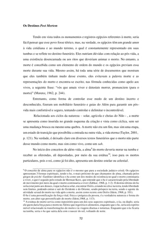 72
Os Destinos Post Mortem
Tendo em vista todos os monumentos e registros egípcios referentes à morte, seria
fácil pensar que esse povo fosse tétrico, mas, na verdade, os egípcios têm um grande amor
à vida cotidiana e ao mundo terreno, o qual é constantemente representado em suas
tumbas e se reflete no destino funerário. Eles nutriam dúvidas com relação ao pós-vida, a
uma existência desencarnada ou aos ritos que deveriam animar o morto. No entanto, a
morte é concebida como um elemento de ordem do mundo e os egípcios previam essa
morte durante sua vida. Mesmo assim, há toda uma série de documentos que mostram
que eles também tinham medo desse evento, eles evitavam a palavra morte e as
representações do morto e encontra-se escrito, nas fórmula conhecidas como apelo aos
vivos, a seguinte frase: “vós que amais viver e detestais morrer, pronunciem (para o
morto)” (Morenz, 1962, p. 244).
Entretanto, como forma de controlar esse medo de um destino incerto e
desconhecido, fizeram um mobiliário funerário e guias do Além para garantir um pós-
vida mais confortável e seguro, tentando controlar e delimitar o incontrolável.
Relacionada aos ciclos da natureza – solar, agrícola e cheias do Nilo - , a morte
se apresenta como inserida no grande esquema da criação e vista como cíclica, sem ser
uma mudança brusca ou mesmo uma quebra. A morte não era um fim, mas sim uma etapa,
um estado de transição que possibilita a entrada na outra vida, a vida eterna (Taylor, 2001,
p. 121). Na verdade, é deixado claro em diversos textos funerários que o morto não parte
desse mundo como morto, mas sim como vivo, como um sah.
No início dos conceitos de além-vida, a alma9
do morto deveria morar na tumba e
receber as oferendas, ali depositadas, por meio da sua estátua10
, isso para os mortos
particulares, pois o rei, como já foi dito, apresenta um destino estelar ou celestial.
9
O conceito de alma para os egípcios não é o mesmo que para a sociedade judaico-cristã. Os egípcios
apresentam 3 formas espirituais, sendo o ba, o mais próximo do que chamamos de alma, chamada pelos
gregos de psiché. Gardiner identifica o ba como um dos modos de existência no qual o morto continuaria
a viver, o que é seguido pelo estudo de Herman Kees, que entende que o ba é caracterizado pela liberdade
de movimento por meio da qual o morto continuaria a viver (Zabkar, 1968, p. 1-2). O destino último do ba
seriaestar junto aos deuses, viajar nabarca solar, encontrar Osíris,estando no céu e naterra, tendo liberdade
sem limites, podendo entrar e sair do Ocidente e do Oriente, sendo próspero na terra, sendo o agente da
atividade sexual do morto na vida após a morte, assim como ocorre com Osíris (Idem, 1968, p. 101).
O ba é uma personificação da força vital, física e psíquica da pessoa, é a verdadeira natureza e forma do
morto, um alter ego personificado do morto (Idem,1968, p. 113).
10
A estátua do morto servia como repositório para um dos seus aspectos espirituais, o ka, ou duplo, seria
ele quem daria força parao morto no Além e que ingeririaos alimentos, enquanto que o ba, seriaum espírito
móvel relacionado às transformações do morto e às viagens diurnas e noturnas. Enquanto que o ka ficaria
na tumba, seria o ba que sairia dela com o nascer do sol, voltando de noite.
 