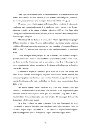 73
Após a XII dinastia aparece uma teoria mais espiritual, acreditando-se que a alma
partiria para o mundo de Osíris ao invés de ficar na terra, sendo obrigada a cumprir lá,
em Imentet, o que se fazia na terra, mas agora eternamente (Petrie, 1974, p. 3).
De acordo com a religião egípcia pode-se perceber a existência de três mundos
igualmente reais e relacionados entre si: o mundo dos vivos – terreno -, dos deuses -
sobretudo celestial - e dos mortos - inferior - (Speelers, 1923, p. 159). Dessa tripla
concepção do universo resultaria uma intervenção de um mundo no outro e a organização
do cosmos para este povo.
O tempo de vida era chamado de aha’u, sendo 30 anos o período de uma geração,
100 anos o máximo de vida e 110 anos a idade ideal para a experiência terrena, sendo que
os últimos 10 anos eram considerados como um extra concedido pelos deuses (Hornung,
1992, p. 58-62). Seria durante esse tempo que os egípcios viveriam sobre a terra enquanto
vivos.
Assim, na origem da viagem para o Além há a morte. Uma morte não anárquica,
pois tem um modelo: a morte do faraó e de Osíris. Essa morte é a partida, o rei vai e volta,
ele dorme e acorda, ele morre ao partir e ressuscita ao voltar. Ir e vir fazem parte das
novas capacidades do rei que, na sua função de viajante, pode ultrapassar as fronteiras
entre a vida e a morte.
Recusando a resignação, afirmando que a morte não é nada além do que uma
forma de vida, o morto, o rei nas épocas antigas ou o indivíduo no período posterior, tem
como preocupação essencial evitar, a todo o custo a destruição, a segunda morte que é a
inércia absoluta que proíbe toda a mobilidade em direção a uma outra realidade (Jacq,
1986, p. 18).
No Antigo Império, como é mostrado nos Textos das Pirâmides, o rei está
destinado a uma verticalização do pós-morte, com sua subida ao céu, enquanto que o povo
apresenta uma horizontalização do Além, pela vida na tumba (Jacq, 1986, p. 19). O
objetivo último dessa subida aos céus seria ir em direção a Rê, uma viagem do rei de volta
à sua origem celeste, para o seu pai.
Se a livre circulação em todos os espaços é um ideal fundamental do morto
“glorificado”, é porque a viagem faz parte da ordem cósmica cuja permanência é uma das
chaves da religião egípcia (Jacq,1986, p. 22). No contexto da religião funerária egípcia,
pode-se distinguir três tipos de passagens ou viagens empreendidas pelo morto.
 