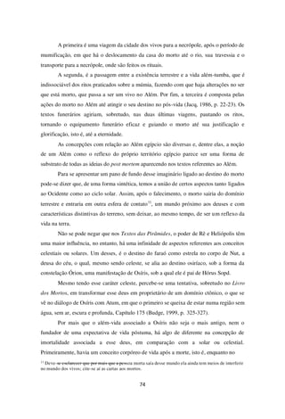 74
A primeira é uma viagem da cidade dos vivos para a necrópole, após o período de
mumificação, em que há o deslocamento da casa do morto até o rio, sua travessia e o
transporte para a necrópole, onde são feitos os rituais.
A segunda, é a passagem entre a existência terrestre e a vida além-tumba, que é
indissociável dos ritos praticados sobre a múmia, fazendo com que haja alterações no ser
que está morto, que passa a ser um vivo no Além. Por fim, a terceira é composta pelas
ações do morto no Além até atingir o seu destino no pós-vida (Jacq, 1986, p. 22-23). Os
textos funerários agiriam, sobretudo, nas duas últimas viagens, pautando os ritos,
tornando o equipamento funerário eficaz e guiando o morto até sua justificação e
glorificação, isto é, até a eternidade.
As concepções com relação ao Além egípcio são diversas e, dentre elas, a noção
de um Além como o reflexo do próprio território egípcio parece ser uma forma de
substrato de todas as ideias do post mortem aparecendo nos textos referentes ao Além.
Para se apresentar um pano de fundo desse imaginário ligado ao destino do morto
pode-se dizer que, de uma forma sintética, temos a união de certos aspectos tanto ligados
ao Ocidente como ao ciclo solar. Assim, após o falecimento, o morto sairia do domínio
terrestre e entraria em outra esfera de contato11
, um mundo próximo aos deuses e com
características distintivas do terreno, sem deixar, ao mesmo tempo, de ser um reflexo da
vida na terra.
Não se pode negar que nos Textos das Pirâmides, o poder de Rê e Heliópolis têm
uma maior influência, no entanto, há uma infinidade de aspectos referentes aos conceitos
celestiais ou solares. Um desses, é o destino do faraó como estrela no corpo de Nut, a
deusa do céu, o qual, mesmo sendo celeste, se alia ao destino osiríaco, sob a forma da
constelação Órion, uma manifestação de Osíris, sob a qual ele é pai de Hórus Sopd.
Mesmo tendo esse caráter celeste, percebe-se uma tentativa, sobretudo no Livro
dos Mortos, em transformar esse deus em proprietário de um domínio ctônico, o que se
vê no diálogo de Osíris com Atum, em que o primeiro se queixa de estar numa região sem
água, sem ar, escura e profunda, Capítulo 175 (Budge, 1999, p. 325-327).
Por mais que o além-vida associado a Osíris não seja o mais antigo, nem o
fundador de uma expectativa de vida póstuma, há algo de diferente na concepção de
imortalidade associada a esse deus, em comparação com a solar ou celestial.
Primeiramente, havia um conceito corpóreo de vida após a morte, isto é, enquanto no
11
Deve-se esclarecer que por mais que a pessoa morta saía desse mundo ela ainda tem meios de interferir
no mundo dos vivos; cite-se aí as cartas aos mortos.
 
