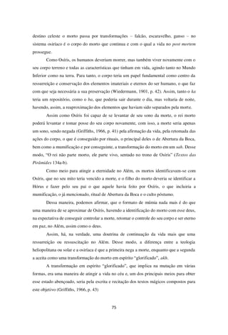 75
destino celeste o morto passa por transformações – falcão, escaravelho, ganso – no
sistema osiríaco é o corpo do morto que continua e com o qual a vida no post mortem
prossegue.
Como Osíris, os humanos deveriam morrer, mas também viver novamente com o
seu corpo terreno e todas as características que tinham em vida, agindo tanto no Mundo
Inferior como na terra. Para tanto, o corpo teria um papel fundamental como centro da
ressurreição e conservação dos elementos imateriais e eternos do ser humano, o que faz
com que seja necessária a sua preservação (Wiedermann, 1901, p. 42). Assim, tanto o ka
teria um repositório, como o ba, que poderia sair durante o dia, mas voltaria de noite,
havendo, assim, a reaproximação dos elementos que haviam sido separados pela morte.
Assim como Osíris foi capaz de se levantar de seu sono da morte, o rei morto
poderá levantar e tomar posse do seu corpo novamente, com isso, a morte seria apenas
um sono, sendo negada (Griffiths, 1966, p. 41) pela afirmação da vida, pela retomada das
ações do corpo, o que é conseguido por rituais, o principal deles o de Abertura da Boca,
bem como a mumificação e por conseguinte, a transformação do morto em um sah. Desse
modo, “O rei não parte morto, ele parte vivo, sentado no trono de Osíris” (Textos das
Pirâmides 134a-b).
Como meio para atingir a eternidade no Além, os mortos identificavam-se com
Osíris, que no seu mito teria vencido a morte, e o filho do morto deveria se identificar a
Hórus e fazer pelo seu pai o que aquele havia feito por Osíris, o que incluiria a
mumificação, o já mencionado, ritual de Abertura da Boca e o culto póstumo.
Dessa maneira, podemos afirmar, que o formato de múmia nada mais é do que
uma maneira de se aproximar de Osíris, havendo a identificação do morto com esse deus,
na expectativa de conseguir controlar a morte, retomar o controle do seu corpo e ser eterno
em paz, no Além, assim como o deus.
Assim, há, na verdade, uma doutrina de continuação da vida mais que uma
ressurreição ou ressuscitação no Além. Desse modo, a diferença entre a teologia
heliopolitana ou solar e a osiríaca é que a primeira nega a morte, enquanto que a segunda
a aceita como uma transformação do morto em espírito “glorificado”, akh.
A transformação em espírito “glorificado”, que implica na mutação em várias
formas, era uma maneira de atingir a vida no céu e, um dos principais meios para obter
esse estado abençoado, seria pela escrita e recitação dos textos mágicos compostos para
este objetivo (Griffiths, 1966, p. 43)
 