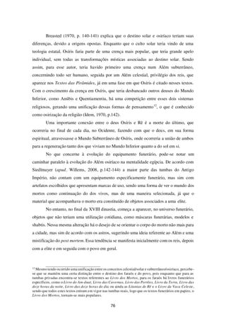 76
Breasted (1970, p. 140-141) explica que o destino solar e osiríaco teriam suas
diferenças, devido a origens opostas. Enquanto que o culto solar teria vindo de uma
teologia estatal, Osíris faria parte de uma crença mais popular, que teria grande apelo
individual, sem todas as transformações místicas associadas ao destino solar. Sendo
assim, para esse autor, teria havido primeiro uma crença num Além subterrâneo,
concernindo todo ser humano, seguida por um Além celestial, privilégio dos reis, que
aparece nos Textos das Pirâmides, já em uma fase em que Osíris é citado nesses textos.
Com o crescimento da crença em Osíris, que teria desbancado outros deuses do Mundo
Inferior, como Anúbis e Quentiamentiu, há uma competição entre esses dois sistemas
religiosos, gerando uma unificação dessas formas de pensamento12
, o que é conhecido
como osirização da religião (Idem, 1970, p.142).
Uma importante conexão entre o deus Osíris e Rê é a morte do último, que
ocorreria no final de cada dia, no Ocidente, fazendo com que o deus, em sua forma
espiritual, atravessasse o Mundo Subterrâneo de Osíris, onde ocorreria a união de ambos
para a regeneração tanto dos que viviam no Mundo Inferior quanto a do sol em si.
No que concerne à evolução do equipamento funerário, pode-se notar um
caminhar paralelo à evolução do Além osiríaco na mentalidade egípcia. De acordo com
Siedlmayer (apud. Willems, 2008, p.142-144) a maior parte das tumbas do Antigo
Império, não contam com um equipamento especificamente funerário, mas sim com
artefatos escolhidos que apresentam marcas de uso, sendo uma forma de ver o mundo dos
mortos como continuação do dos vivos, mas de uma maneira selecionada, já que o
material que acompanhava o morto era constituído de objetos associados a uma elite.
No entanto, no final da XVIII dinastia, começa a aparecer, no universo funerário,
objetos que não teriam uma utilização cotidiana, como máscaras funerárias, modelos e
shabtis. Nessa mesma alteração há o desejo de se orientar o corpo do morto não mais para
a cidade, mas sim de acordo com os astros, sugerindo uma ideia referente ao Além e uma
mistificação do post mortem. Essa tendência se manifesta inicialmente com os reis, depois
com a elite e em seguida com o povo em geral.
12
Mesmo tendo ocorrido uma unificação entre os conceitos celestial/solar e subterrâneo/osiríaco, percebe-
se que se mantém uma certa distinção entre o destino dos faraós e do povo, pois enquanto que para as
tumbas privadas encontra-se textos referentes ao Livro dos Mortos, para os faraós há livros funerários
específicos, como o Livro do Am-duat, Livro das Cavernas, Livro das Portões, Livro da Terra, Livro das
doze horas da noite, Livro das doze horas do dia ou ainda as Litanias de Rê e o Livro da Vaca Celeste,
sendo que todos estes textos entram em vigor nas tumbas reais, logo que os textos funerários em papiro, o
Livro dos Mortos, tornam-se mais populares.
 