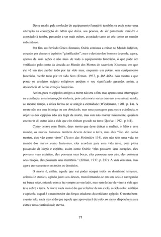77
Desse modo, pela evolução do equipamento funerário também se pode notar uma
alteração na concepção do Além que deixa, aos poucos, de ser puramente terrestre e
associado à tumba, passando a ser mais etéreo, associado tanto ao céu como ao mundo
subterrâneo.
Por fim, no Período Greco-Romano, Osíris continua a reinar no Mundo Inferior,
cercado por deuses e espíritos “glorificados”, mas o destino dos homens depende, agora,
apenas de suas ações e não mais de todo o equipamento funerário, o que pode ser
verificado pelo conto da descida ao Mundo dos Mortos do sacerdote Khamose, em que
ele vê um rico perder tudo por ter sido mau, enquanto um pobre, sem equipamento
funerário, recebe tudo por ter sido bom (Erman, 1937, p. 465-466). Isso mostra a que
ponto os artefatos mágico religiosos perdem o seu significado gerando, assim, a
decadência de certas crenças funerárias.
Assim, para os egípcios antigos a morte não era o fim, mas apenas uma interrupção
na existência, uma interrupção violenta, pois cada morte seria como um assassinato sendo,
ao mesmo tempo, a única forma de se atingir a eternidade (Wiedemann, 1901, p. 14). A
morte não era uma inimiga ou um obstáculo, mas uma passagem para outra existência, o
objetivo dos egípcios não era fugir da morte, mas sim não morrer novamente, queriam
encontrar do outro lado a vida que eles tinham gozado na terra (Quirke, 1992, p.141).
Como ocorre com Osíris, deus morto que deve deixar a mulher, o filho e esse
mundo, os mortos humanos também devem deixar a terra, mas eles “não vão como
mortos, eles vão como vivos” (Textos das Pirâmides 134), eles não têm uma vida no
mundo dos mortos como fantasmas, eles acordam para uma vida nova, com plena
possessão de corpo e espírito, assim como Osíris: “eles possuem seus corações, eles
possuem seus espíritos, eles possuem suas bocas, eles possuem seus pés, eles possuem
seus braços, eles possuem seus membros.” (Erman, 1937, p. 257). A vida continua, mas
agora eternamente e em todos os domínios.
O morto é, enfim, aquele que vai poder ocupar todos os domínios: terrestre,
celestial e ctônico, agindo junto aos deuses, transformando-se em um deus e navegando
na barca solar, estando com a luz sempre ao seu lado, mas sem deixar de viver a vida que
teve sobre a terra. A morte nada mais é do que o fechar de um ciclo, o ciclo solar, nilótico
e agrícola, o qual é o mantenedor das forças criadoras do cotidiano egípcio. O morto bem-
aventurado, nada mais é do que aquele que aproveitará de todos os meios disponíveis para
extrair uma continuidade eterna.
 