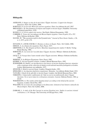 78
Bibliografia
ASSMANN, J. Images et rites de la mort dans l’Égipte Ancienne: L’apport des liturgies
funéraires. Paris: Ed. Cybele, 2000.
BARGUET, P. Le livre des Morts des anciens egyptiens. Paris: Les éditions du cerf, 1967.
BREASTED, J. H. Development of religion and tought in Ancient Egypt. Filadélfia: University
of Pennsylvania Press, 1970.
BUDGE, E. A. O livro egípcio dos mortos. São Paulo: Editora Pensamento, 1999.
CARRIER, C. Textes des sarcophages du Moyen Empire égyptien. Tomo II spells 355 a 787.
Paris: Editions du Rocher, 2004.
DAVIES, W. "The ascension-myth in the Pyramid texts.” Journal of Near Easter Studies, v.36,
n. 3, 1977, p.161-179.
DUNAND, F. e ZIVIE-COCHE, C. Hommes et dieux en Égypte. Paris : Ed. Cybèle, 2006.
ERMAN, A. La réligion des égyptiens. Paris: Payot, 1937.
GRIFFITHS, J. G. The Originis of Osíris. Munchner ägyptologische studien 9. Berlin: Verlag
Bruno Hesslig, 1966.
HORNUNG, E. Les textes de l’au-delà dans l’Egypte Ancienne. Mônaco: Editions du Rocher,
2007.
JACQ, C. Le Voyage dans l’autre monde selon l’Égypte ancienne. Mônaco: Editions du Rocher,
1986.
MORENZ, S. La Réligion Égyptienne. Paris: Payot, 1962.
QUIRKE, S. Ancient Egyptian religion. Londres: British Museum Press, 1992.
SCHNEIDER, H. Shabtis: an introduction to the history of ancient Egyptian funerary statuettes
with a catalogue of the collection of shabtis in teh national museum of antiquities at Leiden.
Leiden: Rijksmuseum van oudheden, 1977.
SPENCER, J. Death in ancient Egypt. Londres: Penguim books, 1991.
SPEELERS, L. Les figurines funéraires égyptiennes. Bruxelas : Les éditions Robert Sand, 1923.
TAYLOR, J. Death & the afterlife in Ancient Egypt. Londres: the British Museum Press, 2001.
VERGOTE, J. Immortalité conditionnée de l’âme ou survie inconditionnelle dans l’Egypte
Ancienne. Vie et survir dans les civilisations orientales. Leuven: Editions Peeters, 1982, p
65-69.
WIEDEMANN, A. The realms of the Egyptian dead: according to the belief of the ancient
Egyptian. London: David Nut, 1901.
WILLEMS, H. Les textes des sarcophages et la démocratie: élements d’une histoire culturelle du
Moyen Empire. Paris: Ed. Cybèle, 2008.
ZABKAR, L. A study of the Ba Concept in ancient Egyptian texts. Studies in ancient oriental
civilisation, n. 34. Chicago: The University of Chicago Press, 1968.
 