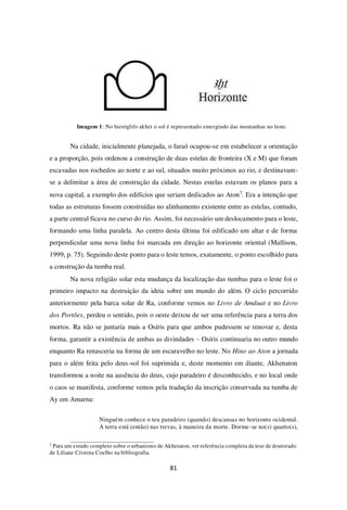 81
Imagem 1: No hieróglifo akhet o sol é representado emergindo das montanhas no leste.
Na cidade, inicialmente planejada, o faraó ocupou-se em estabelecer a orientação
e a proporção, pois ordenou a construção de duas estelas de fronteira (X e M) que foram
escavadas nos rochedos ao norte e ao sul, situados muito próximos ao rio, e destinavam-
se a delimitar a área de construção da cidade. Nestas estelas estavam os planos para a
nova capital, a exemplo dos edifícios que seriam dedicados ao Aton2
. Era a intenção que
todas as estruturas fossem construídas no alinhamento existente entre as estelas, contudo,
a parte central ficava no curso do rio. Assim, foi necessário um deslocamento para o leste,
formando uma linha paralela. Ao centro desta última foi edificado um altar e de forma
perpendicular uma nova linha foi marcada em direção ao horizonte oriental (Mallison,
1999, p. 75). Seguindo deste ponto para o leste temos, exatamente, o ponto escolhido para
a construção da tumba real.
Na nova religião solar esta mudança da localização das tumbas para o leste foi o
primeiro impacto na destruição da ideia sobre um mundo do além. O ciclo percorrido
anteriormente pela barca solar de Ra, conforme vemos no Livro de Amduat e no Livro
dos Portões, perdeu o sentido, pois o oeste deixou de ser uma referência para a terra dos
mortos. Ra não se juntaria mais a Osíris para que ambos pudessem se renovar e, desta
forma, garantir a existência de ambas as divindades – Osíris continuaria no outro mundo
enquanto Ra renasceria na forma de um escaravelho no leste. No Hino ao Aton a jornada
para o além feita pelo deus-sol foi suprimida e, deste momento em diante, Akhenaton
transformou a noite na ausência do deus, cujo paradeiro é desconhecido, e no local onde
o caos se manifesta, conforme vemos pela tradução da inscrição conservada na tumba de
Ay em Amarna:
Ninguém conhece o teu paradeiro (quando) descansas no horizonte ocidental.
A terra está (então) nas trevas, à maneira da morte. Dorme-se no(s) quarto(s),
2
Para um estudo completo sobre o urbanismo de Akhetaton, ver referência completa da tese de doutorado
de Liliane Cristina Coelho na bibliografia.
 