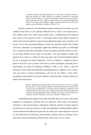 82
as cabeças cobertas, um olho não pode ver o outro (lit. o seu igual), todos os
bens das pessoas (lit. deles) podem ser roubados, (mesmo se) estiverem
debaixo de suas cabeças, sem que elas percebam. Todas as feras (lit. todos os
leões) saem de seus covis, todos os répteis picam (na) escuridão (desprovida
de) luz! (?) A terra está em silêncio, (pois) aquele que criou os seres (lit. eles)
repousa no seu horizonte. (Cardoso, 2008, p. 2-3)
Percebe-se que havia uma dependência total da existência da luz do deus, pois, do
contrário, tudo voltava ao caos. Quando Akhenaton levou a cabo os seus projetos para a
nova cidade, outras treze estelas foram erigidas para o estabelecimento das fronteiras
fixas, tanto no leste quanto no oeste. A localização destas estelas aliada à posição da
tumba real revela um importante aspecto do que Akhenaton propôs para a existência post
mortem. Ao ser feito um traçado ligando as estelas com um ponto central sobre a tumba
real temos, claramente, um importante significado simbólico que pode ser confirmado
com o auxílio de uma fonte iconográfica. Numa das paredes da tumba real há um relevo
do sol sendo adorado. O astro surge no horizonte e seus raios atingem o templo, que
aparece sem os muros, e a cidade, de forma que tudo o que é visível é inundado pela luz
do sol. As projeções das linhas imaginárias, visíveis na imagem 2, surgindo no leste a
partir do disco do sol até os pontos onde estão as estelas de fronteira, coincidem com a
representação na tumba de Akhenaton (Mallison, 1999, p. 78). Assim, o local de
inumação do faraó tinha uma importância fundamental para os egípcios vivos e mortos,
visto que Aton se reuniria primeiramente com ele em sua tumba e, desta forma,
asseguraria o renascimento do sol para continuar a vida para toda a criação, conforme as
palavras do Grande Hino:
Ele diz: “(Quando) te levantas, belo, no horizonte do céu, ó Aton vivo, aquele
que deu início à vida, (quando) brilhas no horizonte oriental, tu enches todas
as terras com a tua perfeição. Tu és belo, grande, refulgente, elevado (lit. alto)
acima de todas as terras. Teus raios cingem as terras até o limite de tudo o que
tu criaste. Em tua qualidade de Sol, tu atinges (lit. trazes) os seus confins e os
submetes ao filho amado por ti (lit. de ti). (Cardoso, 2008, p. 1-2)
A dependência dos egípcios do período amarniano para com seu rei é algo muito
destacado na iconografia e contribui para esta afirmativa. Aton sempre está próximo,
conferindo a vida exclusivamente a Akhenaton e Nefertiti, portanto os demais egípcios
só teriam acesso ao deus por meio de seu filho. Esta dependência também poderia explicar
o posicionamento da tumba real na parte leste da cidade, pois, mesmo depois da morte do
rei, Aton iluminaria sua tumba para, posteriormente, agraciar a terra e os humanos. O rei,
neste ponto, ficaria literalmente à frente de todos, fossem eles vivos ou mortos.
 