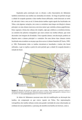 83
Inspirados pela construção real, os oficiais e altos funcionários de Akhetaton
também construíram suas tumbas nas montanhas do oriente. Ao longo do período em que
a cidade foi ocupada quarenta e duas tumbas foram edificadas, sendo dezessete ao norte
do vale real e vinte e sete ao sul. A forma destas tumbas seguiu aquela das localizadas em
Tebas, com algumas variações, tais como os corredores mais longos em direção à câmara
principal, ou uma câmara transversa com área menor que continha colunas papiriformes.
Estas seguiam a forma das colunas dos templos, algo que celebrava a existência terrena,
ao contrário das pilastras retangulares que eram comuns nas tumbas tebanas, que eram
decoradas com imagens de divindades. Uma segunda câmara, sem decoração, poderia ser
disposta entre a câmara principal e o santuário. Em uma destas duas câmaras estaria
localizada uma escadaria ou um poço que dava acesso à câmara funerária (D’Auria, 1999,
p. 168). Praticamente todas as tumbas encontram-se inacabadas e muitas não foram
utilizadas, o que se explica a partir do curto período que a cidade foi ocupada durante o
reinado do faraó.
Imagem 2: Relação da posição da tumba real com as estelas. Nesta imagem é possível verificar o
alinhamento proposto, de forma que Akhenaton pudesse se reunir a Aton para garantir a vida aos vivos e
aos mortos. In: www.amarnaproject.com acesso em dezembro de 2014.
As ideias de Akhenaton causaram uma série de modificações na decoração das
tumbas, em comparação ao que estava vigente em Tebas. Nas representações
iconográficas das tumbas tebanas existia uma grande variedade de cenas relacionadas ao
cotidiano de seus proprietários, à presença de membros da família em festivais, como a
 