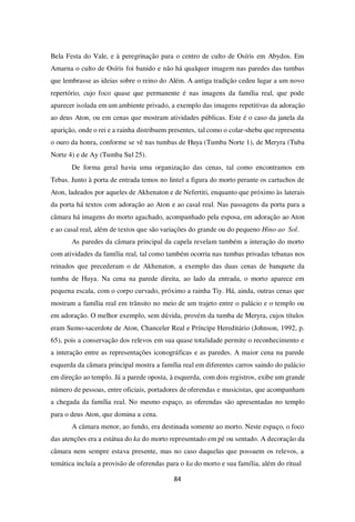 84
Bela Festa do Vale, e à peregrinação para o centro de culto de Osíris em Abydos. Em
Amarna o culto de Osíris foi banido e não há qualquer imagem nas paredes das tumbas
que lembrasse as ideias sobre o reino do Além. A antiga tradição cedeu lugar a um novo
repertório, cujo foco quase que permanente é nas imagens da família real, que pode
aparecer isolada em um ambiente privado, a exemplo das imagens repetitivas da adoração
ao deus Aton, ou em cenas que mostram atividades públicas. Este é o caso da janela da
aparição, onde o rei e a rainha distribuem presentes, tal como o colar-shebu que representa
o ouro da honra, conforme se vê nas tumbas de Huya (Tumba Norte 1), de Meryra (Tuba
Norte 4) e de Ay (Tumba Sul 25).
De forma geral havia uma organização das cenas, tal como encontramos em
Tebas. Junto à porta de entrada temos no lintel a figura do morto perante os cartuchos de
Aton, ladeados por aqueles de Akhenaton e de Nefertiti, enquanto que próximo às laterais
da porta há textos com adoração ao Aton e ao casal real. Nas passagens da porta para a
câmara há imagens do morto agachado, acompanhado pela esposa, em adoração ao Aton
e ao casal real, além de textos que são variações do grande ou do pequeno Hino ao Sol.
As paredes da câmara principal da capela revelam também a interação do morto
com atividades da família real, tal como também ocorria nas tumbas privadas tebanas nos
reinados que precederam o de Akhenaton, a exemplo das duas cenas de banquete da
tumba de Huya. Na cena na parede direita, ao lado da entrada, o morto aparece em
pequena escala, com o corpo curvado, próximo a rainha Tiy. Há, ainda, outras cenas que
mostram a família real em trânsito no meio de um trajeto entre o palácio e o templo ou
em adoração. O melhor exemplo, sem dúvida, provém da tumba de Meryra, cujos títulos
eram Sumo-sacerdote de Aton, Chanceler Real e Príncipe Hereditário (Johnson, 1992, p.
65), pois a conservação dos relevos em sua quase totalidade permite o reconhecimento e
a interação entre as representações iconográficas e as paredes. A maior cena na parede
esquerda da câmara principal mostra a família real em diferentes carros saindo do palácio
em direção ao templo. Já a parede oposta, à esquerda, com dois registros, exibe um grande
número de pessoas, entre oficiais, portadores de oferendas e musicistas, que acompanham
a chegada da família real. No mesmo espaço, as oferendas são apresentadas no templo
para o deus Aton, que domina a cena.
A câmara menor, ao fundo, era destinada somente ao morto. Neste espaço, o foco
das atenções era a estátua do ka do morto representado em pé ou sentado. A decoração da
câmara nem sempre estava presente, mas no caso daquelas que possuem os relevos, a
temática incluía a provisão de oferendas para o ka do morto e sua família, além do ritual
 