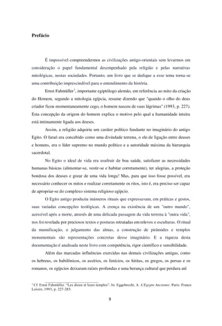 9
Prefácio
É impossível compreendermos as civilizações antigo-orientais sem levarmos em
consideração o papel fundamental desempenhado pela religião e pelas narrativas
mitológicas, nestas sociedades. Portanto, um livro que se dedique a esse tema torna-se
uma contribuição imprescindível para o entendimento da história.
Ernst Fahmüller1
, importante egiptólogo alemão, em referência ao mito da criação
do Homem, segundo a mitologia egípcia, resume dizendo que "quando o olho do deus
criador ficou momentaneamente cego, o homem nasceu de suas lágrimas" (1993, p. 227).
Esta concepção da origem do homem explica o motivo pelo qual a humanidade inteira
está intimamente ligada aos deuses.
Assim, a religião adquiriu um caráter político fundante no imaginário do antigo
Egito. O faraó era concebido como uma divindade terrena, o elo de ligação entre deuses
e homens, era o líder supremo no mundo político e a autoridade máxima da hierarquia
sacerdotal.
No Egito o ideal de vida era usufruir de boa saúde, satisfazer as necessidades
humanas básicas (alimentar-se, vestir-se e habitar corretamente), ter alegrias, a proteção
bondosa dos deuses e gozar de uma vida longa! Mas, para que isso fosse possível, era
necessário conhecer os mitos e realizar corretamente os ritos, isto é, era preciso ser capaz
de apropriar-se do complexo sistema religioso egípcio.
O Egito antigo produziu inúmeros rituais que expressavam, em práticas e gestos,
suas variadas concepções teológicas. A crença na existência de um "outro mundo",
acessível após a morte, através de uma delicada passagem da vida terrena à "outra vida",
nos foi revelada por preciosos textos e posturas retratadas em relevos e esculturas. O ritual
da mumificação, o julgamento das almas, a construção de pirâmides e templos
monumentais são representações concretas desse imaginário. E a riqueza desta
documentação é analisada neste livro com competência, rigor científico e sensibilidade.
Além das marcadas influências exercidas nas demais civilizações antigas, como
os hebreus, os babilônicos, os assírios, os fenícios, os hititas, os gregos, os persas e os
romanos, os egípcios deixaram raízes profundas e uma herança cultural que perdura até
1
Cf. Ernst Fahmüller. “Les dieux et leurs temples”. In: Eggebrecht, A. L'Egypte Ancienne. Paris: France
Loisirs, 1993, p. 227-285.
 