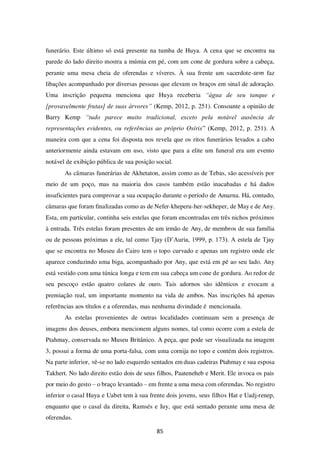 85
funerário. Este último só está presente na tumba de Huya. A cena que se encontra na
parede do lado direito mostra a múmia em pé, com um cone de gordura sobre a cabeça,
perante uma mesa cheia de oferendas e víveres. À sua frente um sacerdote-sem faz
libações acompanhado por diversas pessoas que elevam os braços em sinal de adoração.
Uma inscrição pequena menciona que Huya receberia “água de seu tanque e
[provavelmente frutas] de suas árvores” (Kemp, 2012, p. 251). Consoante a opinião de
Barry Kemp “tudo parece muito tradicional, exceto pela notável ausência de
representações evidentes, ou referências ao próprio Osíris” (Kemp, 2012, p. 251). A
maneira com que a cena foi disposta nos revela que os ritos funerários levados a cabo
anteriormente ainda estavam em uso, visto que para a elite um funeral era um evento
notável de exibição pública de sua posição social.
As câmaras funerárias de Akhetaton, assim como as de Tebas, são acessíveis por
meio de um poço, mas na maioria dos casos também estão inacabadas e há dados
insuficientes para comprovar a sua ocupação durante o período de Amarna. Há, contudo,
câmaras que foram finalizadas como as de Nefer-kheperu-her-sekheper, de May e de Any.
Esta, em particular, continha seis estelas que foram encontradas em três nichos próximos
à entrada. Três estelas foram presentes de um irmão de Any, de membros de sua família
ou de pessoas próximas a ele, tal como Tjay (D’Auria, 1999, p. 173). A estela de Tjay
que se encontra no Museu do Cairo tem o topo curvado e apenas um registro onde ele
aparece conduzindo uma biga, acompanhado por Any, que está em pé ao seu lado. Any
está vestido com uma túnica longa e tem em sua cabeça um cone de gordura. Ao redor de
seu pescoço estão quatro colares de ouro. Tais adornos são idênticos e evocam a
premiação real, um importante momento na vida de ambos. Nas inscrições há apenas
referências aos títulos e a oferendas, mas nenhuma divindade é mencionada.
As estelas provenientes de outras localidades continuam sem a presença de
imagens dos deuses, embora mencionem alguns nomes, tal como ocorre com a estela de
Ptahmay, conservada no Museu Britânico. A peça, que pode ser visualizada na imagem
3, possui a forma de uma porta-falsa, com uma cornija no topo e contém dois registros.
Na parte inferior, vê-se no lado esquerdo sentados em duas cadeiras Ptahmay e sua esposa
Takhert. No lado direito estão dois de seus filhos, Paateneheb e Merit. Ele invoca os pais
por meio do gesto – o braço levantado – em frente a uma mesa com oferendas. No registro
inferior o casal Huya e Uabet tem à sua frente dois jovens, seus filhos Hat e Uadj-renep,
enquanto que o casal da direita, Ramsés e Iuy, que está sentado perante uma mesa de
oferendas.
 