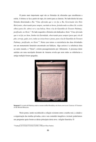 86
O ponto mais importante aqui são as fórmulas de oferendas que emolduram a
estela. A leitura se faz a partir do topo, do centro para as laterais. No lado direito há uma
fórmula direcionada a Ra: “Uma oferenda que o rei faz a Ra, Governante dos Dois
Horizontes, observando para sempre, ouvindo as horas, fortalecendo os olhos (lit. os dois
olhos) para (lit. sobre) ver a sua beleza. Para o ka do Guardião do Tesouro Ptahmay,
justificado, no Oeste”. No lado esquerdo a fórmula está dedicada a Aton: “Uma oferenda
que o rei faz ao Aton, Senhor da Eternidade, observando para sempre (para que) ele dê
pão, cerveja, gado, aves, todas as coisas boas e puras, para o ka do Guardião do Tesouro
Ptahmay, justificado, no Oeste”3
. Neste caso temos a coexistência das duas divindades
em um monumento funerário encontrado em Sakkara. Algo curioso é a referência feita
ao outro mundo, o “Oeste”, extinto passageiramente por Akhenaton. A presença deste
artefato em uma necrópole distante de Amarna revela que nem todas as referências a
antiga tradição foram apagadas.
Imagem3: A estela de Ptahmay onde os nomes de Ra-Horakhtye de Aton convivem. Cortesia: © Trustees
of the British Museum.
Neste ponto, tendo reconhecido a relação existente entre a tumba real, a cidade e
a organização das tumbas privadas, com o seu conteúdo imagético e textual, poderíamos
nos perguntar quais foram as ideias principais desta nova religião funerária. O
3
Tradução de Liliane Cristina Coelho e Moacir Elias Santos.
 