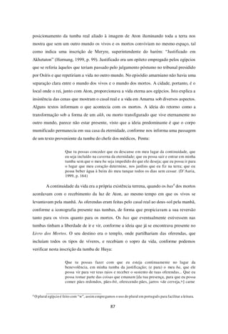 87
posicionamento da tumba real aliado à imagem de Aton iluminando toda a terra nos
mostra que sem um outro mundo os vivos e os mortos conviviam no mesmo espaço, tal
como indica uma inscrição de Meryre, superintendente do harém: “Justificado em
Akhetaton” (Hornung, 1999, p. 99). Justificado era um epíteto empregado pelos egípcios
que se referia àqueles que teriam passado pelo julgamento póstumo no tribunal presidido
por Osíris e que repetiriam a vida no outro mundo. No episódio amarniano não havia uma
separação clara entre o mundo dos vivos e o mundo dos mortos. A cidade, portanto, é o
local onde o rei, junto com Aton, proporcionava a vida eterna aos egípcios. Isto explica a
insistência das cenas que mostram o casal real e a vida em Amarna sob diversos aspectos.
Alguns textos informam o que acontecia com os mortos. A ideia do retorno como a
transformação sob a forma de um akh, ou morto transfigurado que vive eternamente no
outro mundo, parece não estar presente, visto que a ideia predominante é que o corpo
mumificado permanecia em sua casa da eternidade, conforme nos informa uma passagem
de um texto proveniente da tumba do chefe dos médicos, Pentu:
Que tu possas conceder que eu descanse em meu lugar da continuidade, que
eu seja incluído na caverna da eternidade; que eu possa sair e entrar em minha
tumba sem que o meu ba seja impedido do que ele deseja; que eu possa ir para
o lugar que meu coração determine, nos jardins que eu fiz na terra; que eu
possa beber água à beira do meu tanque todos os dias sem cessar. (D’Auria,
1999, p. 164)
A continuidade da vida era a própria existência terrena, quando os bas4
dos mortos
acordavam com o recebimento da luz de Aton, ao mesmo tempo em que os vivos se
levantavam pela manhã. As oferendas eram feitas pelo casal real ao deus-sol pela manhã,
conforme a iconografia presente nas tumbas, de forma que propiciavam a sua reversão
tanto para os vivos quanto para os mortos. Os bas que eventualmente estivessem nas
tumbas tinham a liberdade de ir e vir, conforme a ideia que já se encontrava presente no
Livro dos Mortos. O seu destino era o templo, onde partilhariam das oferendas, que
incluíam todos os tipos de víveres, e recebiam o sopro da vida, conforme podemos
verificar nesta inscrição da tumba de Huya:
Que tu possas fazer com que eu esteja continuamente no lugar da
benevolência, em minha tumba da justificação; (e para) o meu ba, que ele
possa vir para ver teus raios e receber o sustento de tuas oferendas... Que eu
possa tomar parte das coisas que emanam [da tua presença, para que eu possa
comer pães redondos, pães-bit, oferecendo pães, jarros <de cerveja,>] carne
4
O plural egípcio é feito com “w”, assim empregamos o uso do plural em português para facilitar a leitura.
 