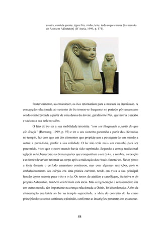 88
assada, comida quente, água fria, vinho, leite, tudo o que emana [da mansão
do Aton em Akhetaton] (D’Auria, 1999, p. 171).
Posteriormente, ao entardecer, os bas retornariam para a morada da eternidade. A
concepção relacionada ao sustento do ba tornou-se frequente no período pós-amarniano
sendo reinterpretada a partir de uma deusa da árvore, geralmente Nut, que nutria o morto
e saciava a sua sede no além.
O fato do ba ter a sua mobilidade irrestrita “sem ser bloqueado a partir do que
ele deseja” (Hornung, 1999, p. 97) e ter a seu sustento garantido a partir das oferendas
no templo, fez com que um dos elementos que propiciavam a passagem de um mundo a
outro, a porta-falsa, perder a sua utilidade. O ba não teria mais um caminho para ser
percorrido, visto que o outro mundo havia sido suprimido. Segundo a crença tradicional
egípcia o ba, bem como as demais partes que compunham o ser (o ka, a sombra, o coração
e o nome) deveriam retornar ao corpo após a realização dos rituais funerários. Neste ponto
a ideia durante o período amarniano continuou, mas com algumas restrições, pois o
embalsamamento dos corpos era uma pratica corrente, tendo em vista a sua principal
função como suporte para o ba e o ka. Os restos de ataúdes e sarcófagos, inclusive o do
próprio Akhenaton, também confirmam esta ideia. Mas a regeneração e renascimento em
um outro mundo, tão importante na crença relacionada a Osíris, foi abandonada. Além da
alimentação conferida ao ba no templo supracitada, a ideia do conceito do ka como
princípio do sustento continuou existindo, conforme as inscrições presentes em estatuetas
 
