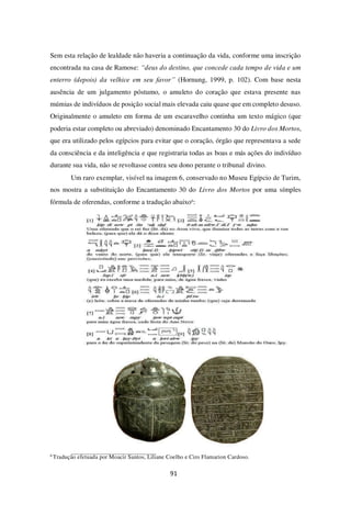 91
Sem esta relação de lealdade não haveria a continuação da vida, conforme uma inscrição
encontrada na casa de Ramose: “deus do destino, que concede cada tempo de vida e um
enterro (depois) da velhice em seu favor” (Hornung, 1999, p. 102). Com base nesta
ausência de um julgamento póstumo, o amuleto do coração que estava presente nas
múmias de indivíduos de posição social mais elevada caiu quase que em completo desuso.
Originalmente o amuleto em forma de um escaravelho continha um texto mágico (que
poderia estar completo ou abreviado) denominado Encantamento 30 do Livro dos Mortos,
que era utilizado pelos egípcios para evitar que o coração, órgão que representava a sede
da consciência e da inteligência e que registraria todas as boas e más ações do indivíduo
durante sua vida, não se revoltasse contra seu dono perante o tribunal divino.
Um raro exemplar, visível na imagem 6, conservado no Museu Egípcio de Turim,
nos mostra a substituição do Encantamento 30 do Livro dos Mortos por uma símples
fórmula de oferendas, conforme a tradução abaixo6
:
6
Tradução efetuada por Moacir Santos, Liliane Coelho e Ciro Flamarion Cardoso.
 