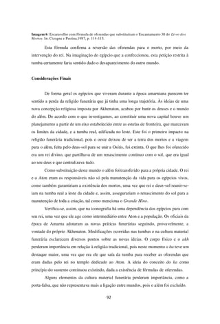 92
Imagem 6: Escaravelho com fórmula de oferendas que substituíram o Encantamento 30 do Livro dos
Mortos. In: Cicogna e Pastina,1987, p. 114-115.
Esta fórmula confirma a reversão das oferendas para o morto, por meio da
intervenção do rei. Na imaginação do egípcio que a confeccionou, esta petição restrita à
tumba certamente faria sentido dado o desaparecimento do outro mundo.
Considerações Finais
De forma geral os egípcios que viveram durante a época amarniana parecem ter
sentido a perda da religião funerária que já tinha uma longa trajetória. Às ideias de uma
nova concepção religiosa imposta por Akhenaton, acabou por banir os deuses e o mundo
do além. De acordo com o que investigamos, ao constituir uma nova capital houve um
planejamento a partir de um eixo estabelecido entre as estelas de fronteira, que marcavam
os limites da cidade, e a tumba real, edificada no leste. Este foi o primeiro impacto na
religião funerária tradicional, pois o oeste deixou de ser a terra dos mortos e a viagem
para o além, feita pelo deus-sol para se unir a Osíris, foi extinta. O que lhes foi oferecido
era um rei divino, que partilhava de um renascimento continuo com o sol, que era igual
ao seu deus e que centralizava tudo.
Como substituição deste mundo o além foi transferido para a própria cidade. O rei
e o Aton eram os responsáveis não só pela manutenção da vida para os egípcios vivos,
como também garantiriam a existência dos mortos, uma vez que rei e deus-sol reunir-se-
iam na tumba real a leste da cidade e, assim, assegurariam o renascimento do sol para a
manutenção de toda a criação, tal como menciona o Grande Hino.
Verifica-se, assim, que na iconografia há uma dependência dos egípcios para com
seu rei, uma vez que ele age como intermediário entre Aton e a população. Os oficiais da
época de Amarna adotaram as novas práticas funerárias seguindo, provavelmente, a
vontade do próprio Akhenaton. Modificações ocorridas nas tumbas e na cultura material
funerária esclarecem diversos pontos sobre as novas ideias. O corpo físico e o akh
perderam importância em relação à religião tradicional, pois neste momento o ba teve um
destaque maior, uma vez que era ele que saía da tumba para receber as oferendas que
eram dadas pelo rei no templo dedicado ao Aton. A ideia do conceito do ka como
princípio do sustento continuou existindo, dada a existência de fórmulas de oferendas.
Alguns elementos da cultura material funerária perderam importância, como a
porta-falsa, que não representava mais a ligação entre mundos, pois o além foi excluído.
 