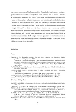93
Mas outros, como os ushabtis, foram mantidos. Determinadas inscrições nos mostram o
quanto as novas ideias sobre a vida póstuma foram confusas, pois se verifica a presença
de elementos osirianos entre elas. A nova teologia não funcionou para a população, uma
vez que o rei centralizava tudo, do renascimento com Aton à própria mediação da ordem.
Conforme foi possível observar pelas fontes esta substituição radical não era aceitável,
visto que a morte continuou existindo e levou consigo o rei, de forma que quando o elo
principal foi rompido as ideias não encontraram mais suporte e acabaram esquecidas.
Numa sociedade em que os mitos integravam a visão de mundo, destituí-los acabou por
gerar problemas, pois a mesma estava acostumada com concepções religiosas que já se
encontravam consolidadas desde tempos remotos. Quando o jovem Tutankhamon foi
coroado, pouco tempo depois a religião tradicional foi restabelecida, e com ela as antigas
práticas mortuárias foram retomadas.
Bibliografia
Fontes
CARDOSO, Ciro Flamarion. Grande Hino ao Aton. Tradução com hieróglifos inédita
gentilmente cedida pelo autor, 2008.
. Ushabti do Ajudante de Ordens Hat. Tradução com hieróglifos inédita gentilmente cedida
pelo autor. A tradução do texto havia sido publicada em Deuses, múmias e ziggurats: uma
comparação das religiões antigas do Egito e da Mesopotâmia. Porto Alegre: EDIPUCRS,
1999, p. 116.
FAULKNER, Raymond. O. A concise dictionary of middle Egyptian. Oxford: Griffith Institute/
University Press, 1976.
LESKO, Leonard. H. (Ed.) A dictionary of late Egyptian. Providence: B.C. Scribe Publications,
v. IV, 1989.
. A dictionary of late Egyptian. Providence: B.C. Scribe Publications, v. III, 1987.
. A dictionary of late Egyptian. Providence: B.C. Scribe Publications, v. II, 1984.
. A dictionary of late Egyptian. Providence: B.C. Scribe Publications, v. I, 1982.
Referências Bibliográficas
BAINES, J. & MÀLEK, J. O mundo egípcio: deuses, templos e faraós. Madri: Edições del Pradro,
1996, v. 1.
CICOGNA, C. e PASTINA, F. Il museo egizio Torino. Milano: Federico Garolla Editore, 1987.
COELHO, L. C. Mudanças e permanências do uso do espaço: a cidade de Tell el-Amarna e a
questão do urbanismo no Egito Antigo. Tese de Doutorado apresentada ao Programa de
Pós-Graduação em História da Universidade Federal Fluminense. Niterói: 2015.
D’AURIA, S. Preparing for eternity. In: FREED, Rita. E.; MARKOWITZ, Yvonne. J.;
D’AURIA, Sue. Pharaohs of the sun: Akhenaten, Nefertiti, Tutankhamen. Boston:
Museum of Finer Arts/ Bulfinch Press/ Little, Brown and Company, 1999.
HORNUNG, E. Akhenaten and the religion of light. Ithaca and London: Cornel University Press,
1999.
 