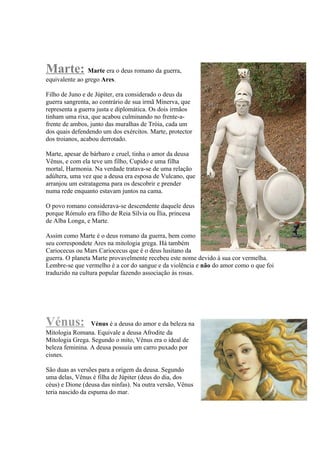 Marte: Marte era o deus romano da guerra,
equivalente ao grego Ares.

Filho de Juno e de Júpiter, era considerado o deus da
guerra sangrenta, ao contrário de sua irmã Minerva, que
representa a guerra justa e diplomática. Os dois irmãos
tinham uma rixa, que acabou culminando no frente-a-
frente de ambos, junto das muralhas de Tróia, cada um
dos quais defendendo um dos exércitos. Marte, protector
dos troianos, acabou derrotado.

Marte, apesar de bárbaro e cruel, tinha o amor da deusa
Vênus, e com ela teve um filho, Cupido e uma filha
mortal, Harmonia. Na verdade tratava-se de uma relação
adúltera, uma vez que a deusa era esposa de Vulcano, que
arranjou um estratagema para os descobrir e prender
numa rede enquanto estavam juntos na cama.

O povo romano considerava-se descendente daquele deus
porque Rómulo era filho de Reia Sílvia ou Ília, princesa
de Alba Longa, e Marte.

Assim como Marte é o deus romano da guerra, bem como
seu correspondete Ares na mitologia grega. Há também
Cariocecus ou Mars Cariocecus que é o deus lusitano da
guerra. O planeta Marte provavelmente recebeu este nome devido à sua cor vermelha.
Lembre-se que vermelho é a cor do sangue e da violência e não do amor como o que foi
traduzido na cultura popular fazendo associação às rosas.




Vénus:           Vénus é a deusa do amor e da beleza na
Mitologia Romana. Equivale a deusa Afrodite da
Mitologia Grega. Segundo o mito, Vênus era o ideal de
beleza feminina. A deusa possuía um carro puxado por
cisnes.

São duas as versões para a origem da deusa. Segundo
uma delas, Vênus é filha de Júpiter (deus do dia, dos
céus) e Dione (deusa das ninfas). Na outra versão, Vênus
teria nascido da espuma do mar.
 