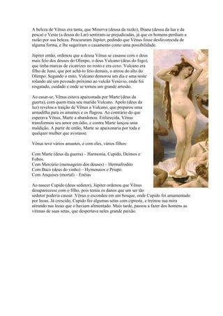 A beleza de Vênus era tanta, que Minerva (deusa da razão), Diana (deusa da lua e da
pesca) e Vesta (a deusa do Lar) sentiram-se prejudicadas, já que os homens perdiam a
razão por sua beleza. Procuraram Júpiter, pedindo que Vênus fosse desfavorecida de
alguma forma, e lhe sugeriram o casamento como uma possibilidade.

Júpiter então, ordenou que a deusa Vênus se casasse com o deus
mais feio dos deuses do Olimpo, o deus Vulcano (deus do fogo),
que tinha marcas de cicatrizes no rosto e era coxo. Vulcano era
filho de Juno, que por achá-lo feio demais, o atirou do alto do
Olimpo. Segundo o mito, Vulcano demorou um dia e uma noite
rolando até um povoado próximo ao vulcão Vesúvio, onde foi
resgatado, cuidado e onde se tornou um grande artesão.

Ao casar-se, Vênus estava apaixonada por Marte (deus da
guerra), com quem traia seu marido Vulcano. Apolo (deus da
luz) revelou a traição de Vênus a Vulcano, que preparou uma
armadilha para os amantes e os flagrou. Ao contrário do que
esperava Vênus, Marte a abandonou. Enfurecida, Vênus
transformou seu amor em ódio, e contra Marte lançou uma
maldição. A partir de então, Marte se apaixonaria por toda e
qualquer mulher que avistasse.

Vênus teve vários amantes, e com eles, vários filhos:

Com Marte (deus da guerra) – Harmonia, Cupido, Deimos e
Fobos.
Com Mercúrio (mensageiro dos deuses) – Hermafrodito
Com Baco (deus do vinho) – Hymenaios e Priapo.
Com Anquises (mortal) – Enéias

Ao nascer Cupido (deus sedutor), Júpiter ordenou que Vênus
desaparecesse com o filho, pois temia os danos que um ser tão
sedutor poderia causar. Vênus o escondeu em um bosque, onde Cupido foi amamentado
por leoas. Já crescido, Cupido fez algumas setas com cipreste, e treinou sua mira
atirando nas leoas que o haviam alimentado. Mais tarde, passou a fazer dos homens as
vitimas de suas setas, que despertava neles grande paixão.
 