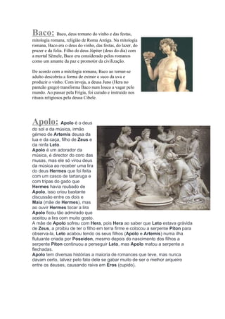 Baco: Baco, deus romano do vinho e das festas,
mitologia romana, religião de Roma Antiga. Na mitologia
romana, Baco era o deus do vinho, das festas, do lazer, do
prazer e da folia. Filho do deus Júpiter (deus do dia) com
a mortal Sêmele, Baco era considerado pelos romanos
como um amante da paz e promotor da civilização.

De acordo com a mitologia romana, Baco ao tornar-se
adulto descobriu a forma de extrair o suco da uva e
produzir o vinho. Com inveja, a deusa Juno (Hera no
panteão grego) transforma Baco num louco a vagar pelo
mundo. Ao passar pela Frigia, foi curado e instruído nos
rituais religiosos pela deusa Cibele.




Apolo: Apolo é o deus
do sol e da música, irmão
gémeo de Artemis deusa da
lua e da caça, filho de Zeus e
da ninfa Leto.
Apolo é um adorador da
música, é director do coro das
musas, mas ele só virou deus
da música ao receber uma lira
do deus Hermes que foi feita
com um casco de tartaruga e
com tripas do gado que
Hermes havia roubado de
Apolo, isso criou bastante
discussão entre os dois e
Maia (mãe de Hermes), mas
ao ouvir Hermes tocar a lira
Apolo ficou tão admirado que
aceitou a lira com muito gosto.
A mãe de Apolo sofreu com Hera, pois Hera ao saber que Leto estava grávida
de Zeus, a proibiu de ter o filho em terra firme e colocou a serpente Píton para
observa-la, Leto acabou tendo os seus filhos (Apolo e Artemis) numa ilha
flutuante criada por Poseidon, mesmo depois do nascimento dos filhos a
serpente Píton continuou a perseguir Leto, mas Apolo matou a serpente a
flechadas.
Apolo tem diversas histórias a maioria de romances que teve, mas nunca
davam certo, talvez pelo fato dele se gabar muito de ser o melhor arqueiro
entre os deuses, causando raiva em Eros (cupido).
 