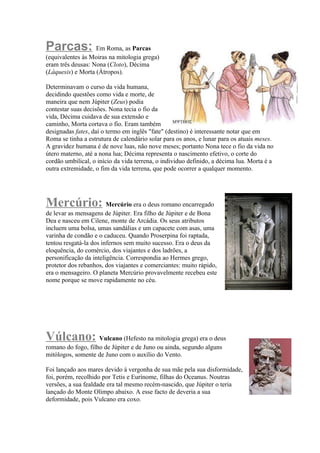 Parcas: Em Roma, as Parcas
(equivalentes às Moiras na mitologia grega)
eram três deusas: Nona (Cloto), Décima
(Láquesis) e Morta (Átropos).

Determinavam o curso da vida humana,
decidindo questões como vida e morte, de
maneira que nem Júpiter (Zeus) podia
contestar suas decisões. Nona tecia o fio da
vida, Décima cuidava de sua extensão e
caminho, Morta cortava o fio. Eram também
designadas fates, daí o termo em inglês "fate" (destino) é interessante notar que em
Roma se tinha a estrutura de calendário solar para os anos, e lunar para os atuais meses.
A gravidez humana é de nove luas, não nove meses; portanto Nona tece o fio da vida no
útero materno, até a nona lua; Décima representa o nascimento efetivo, o corte do
cordão umbilical, o início da vida terrena, o individuo definido, a décima lua. Morta é a
outra extremidade, o fim da vida terrena, que pode ocorrer a qualquer momento.




Mercúrio: Mercúrio era o deus romano encarregado
de levar as mensagens de Júpiter. Era filho de Júpiter e de Bona
Dea e nasceu em Cilene, monte de Arcádia. Os seus atributos
incluem uma bolsa, umas sandálias e um capacete com asas, uma
varinha de condão e o caduceu. Quando Proserpina foi raptada,
tentou resgatá-la dos infernos sem muito sucesso. Era o deus da
eloquência, do comércio, dos viajantes e dos ladrões, a
personificação da inteligência. Correspondia ao Hermes grego,
protetor dos rebanhos, dos viajantes e comerciantes: muito rápido,
era o mensageiro. O planeta Mercúrio provavelmente recebeu este
nome porque se move rapidamente no céu.




Vúlcano: Vulcano (Hefesto na mitologia grega) era o deus
romano do fogo, filho de Júpiter e de Juno ou ainda, segundo alguns
mitólogos, somente de Juno com o auxílio do Vento.

Foi lançado aos mares devido à vergonha de sua mãe pela sua disformidade,
foi, porém, recolhido por Tetis e Eurínome, filhas do Oceanus. Noutras
versões, a sua fealdade era tal mesmo recém-nascido, que Júpiter o teria
lançado do Monte Olimpo abaixo. A esse facto de deveria a sua
deformidade, pois Vulcano era coxo.
 