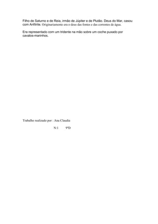 Filho de Saturno e de Reia, irmão de Júpiter e de Plutão. Deus do Mar, casou
com Anfitrite. Originariamente era o deus das fontes e das correntes de água.

Era representado com um tridente na mão sobre um coche puxado por
cavalos-marinhos.




Trabalho realizado por : Ana Claudia

                       N:1      9ºD
 