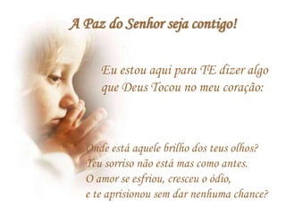 Eu estou aqui para TE dizer algo
que Deus Tocou no meu coração:
Onde está aquele brilho dos teus olhos?
Teu sorriso não está mas como antes.
O amor se esfriou, cresceu o ódio,
e te aprisionou sem dar nenhuma chance?
A Paz do Senhor seja contigo!
 