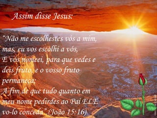 “Não me escolhestes vós a mim,
mas, eu vos escolhi a vós,
E vós nomeei, para que vedes e
deis fruto, e o vosso fruto
permaneça;
A fim de que tudo quanto em
meu nome pedirdes ao Pai ELE
vo-lo conceda”.(João 15:16)
Assim disse Jesus:
 