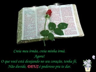 Creia meu irmão, creia minha irmã.
Agora!
O que você está desejando no seu coração, tenha fé,
Não duvide, DEUS é poderoso pra te dar.
 