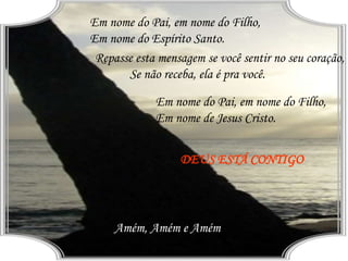 Em nome do Pai, em nome do Filho,
Em nome do Espírito Santo.
Em nome do Pai, em nome do Filho,
Em nome de Jesus Cristo.
Repasse esta mensagem se você sentir no seu coração,
Se não receba, ela é pra você.
DEUS ESTÁ CONTIGO
Amém, Amém e Amém
 