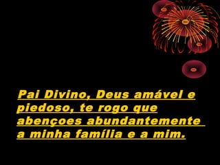 Pai Divino, Deus amável e
piedoso, te rogo que
abençoes abundantemente
a minha família e a mim.
 