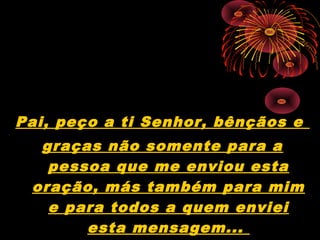 Pai, peço a ti Senhor, bênçãos e
graças não somente para a
pessoa que me enviou esta
oração, más também para mim
e para todos a quem enviei
esta mensagem...
 