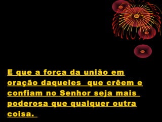 E que a força da união em
oração daqueles que crêem e
confiam no Senhor seja mais
poderosa que qualquer outra
coisa.
 