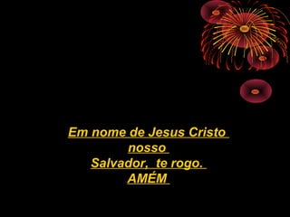 Em nome de Jesus Cristo
nosso
Salvador, te rogo.
AMÉM
 