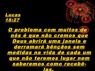 O problema com muitos de
nós é que não cremos que
Deus abrirá uma janela e
derramará bênçãos sem
medidas na vida de cada um
que não teremos lugar nem
saberemos como recebê-
Lucas
18:27
 