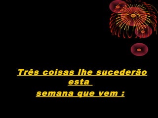 Três coisas lhe sucederão
esta
semana que vem :
 