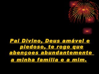 Pai Divino, Deus amável e piedoso, te rogo que abençoes abundantemente  a minha família e a mim.   