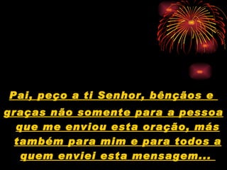 Pai, peço a ti Senhor, bênçãos e  graças não somente para a pessoa que me enviou esta oração, más também para mim e para todos a quem enviei esta mensagem...  
