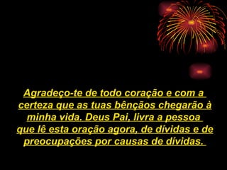 Agradeço-te de todo coração e com a  certeza que as tuas bênçãos chegarão à minha vida.   Deus Pai, livra a pessoa  que lê esta oração agora, de dívidas e de preocupações por causas de dívidas.   
