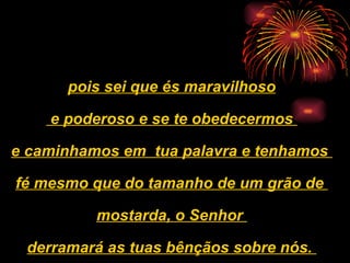 pois sei que és maravilhoso e poderoso e se te obedecermos  e caminhamos em  tua palavra e tenhamos  fé mesmo que do tamanho de um grão de  mostarda, o Senhor  derramará as tuas bênçãos sobre nós.   