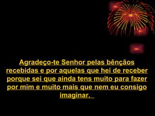 Agradeço-te Senhor pelas bênçãos recebidas e por aquelas que hei de receber porque sei que ainda tens muito para fazer por mim e muito mais que nem eu consigo imaginar.   