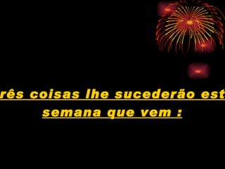 Três coisas lhe sucederão esta  semana que vem : 