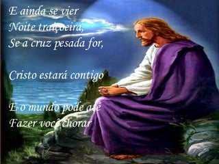 E ainda se vier Noite traiçoeira,  Se a cruz pesada for,  Cristo estará contigo  E o mundo pode até Fazer você chorar   
