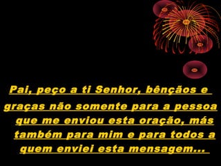 Pai, peço a ti Senhor, bênçãos e
graças não somente para a pessoa
que me enviou esta oração, más
também para mim e para todos a
quem enviei esta mensagem...
 