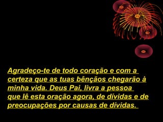 Agradeço-te de todo coração e com a
certeza que as tuas bênçãos chegarão à
minha vida. Deus Pai, livra a pessoa
que lê esta oração agora, de dívidas e de
preocupações por causas de dívidas.
 