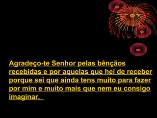 Agradeço-te Senhor pelas bênçãos
recebidas e por aquelas que hei de receber
porque sei que ainda tens muito para fazer
por mim e muito mais que nem eu consigo
imaginar.
 