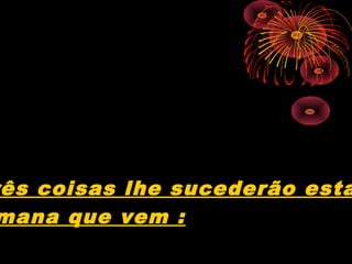ês coisas lhe sucederão esta
mana que vem :
 