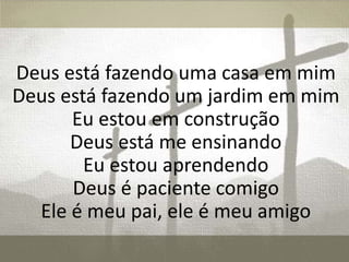 Deus está fazendo uma casa em mim
Deus está fazendo um jardim em mim
Eu estou em construção
Deus está me ensinando
Eu estou aprendendo
Deus é paciente comigo
Ele é meu pai, ele é meu amigo
 