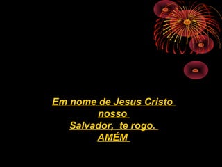 Em nome de Jesus Cristo
nosso
Salvador, te rogo.
AMÉM
 
