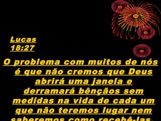 O problema com muitos de nós
é que não cremos que Deus
abrirá uma janela e
derramará bênçãos sem
medidas na vida de cada um
que não teremos lugar nem
Lucas
18:27
 