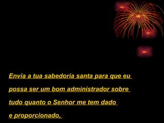 Envia a tua sabedoria santa para que eu  possa ser um bom administrador sobre  tudo quanto o Senhor me tem dado  e proporcionado,  